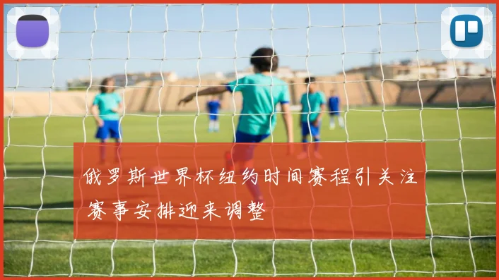 俄罗斯世界杯纽约时间赛程引关注 赛事安排迎来调整