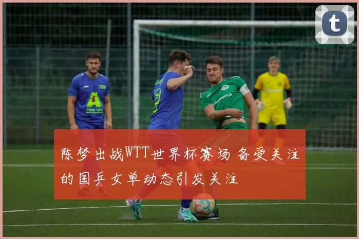 陈梦出战WTT世界杯赛场 备受关注的国乒女单动态引发关注