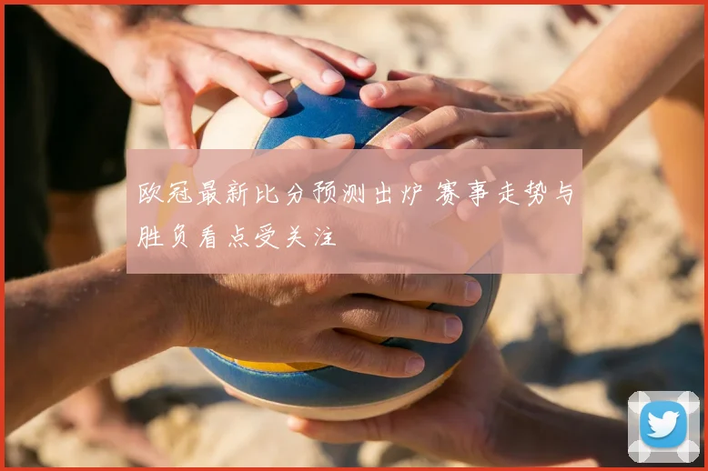 欧冠最新比分预测出炉 赛事走势与胜负看点受关注