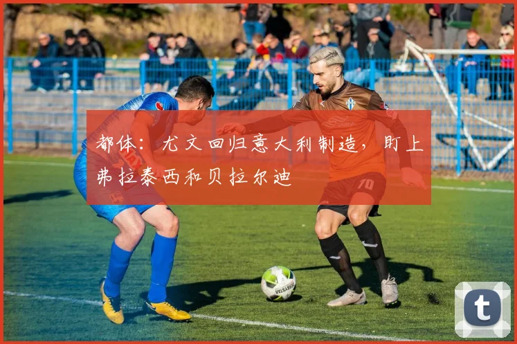 都体:尤文回归意大利制造,盯上弗拉泰西和贝拉尔迪