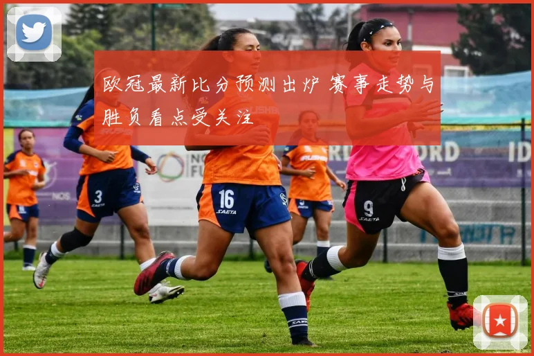 欧冠最新比分预测出炉 赛事走势与胜负看点受关注