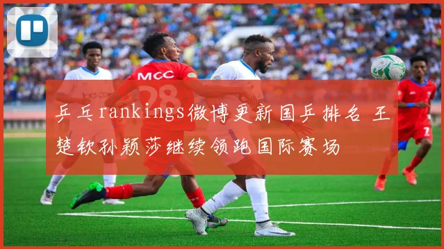 乒乓rankings微博更新国乒排名 王楚钦孙颖莎继续领跑国际赛场