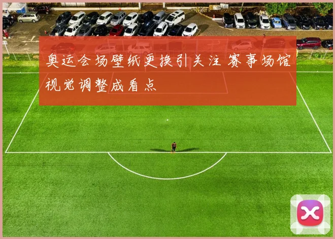 奥运会场壁纸更换引关注 赛事场馆视觉调整成看点