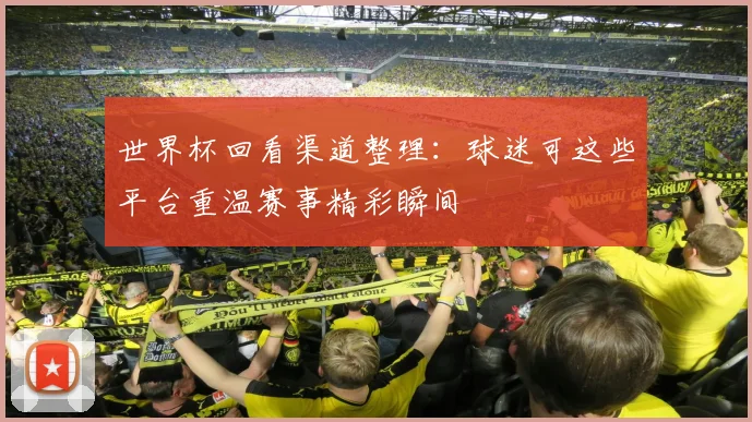世界杯回看渠道整理：球迷可这些平台重温赛事精彩瞬间