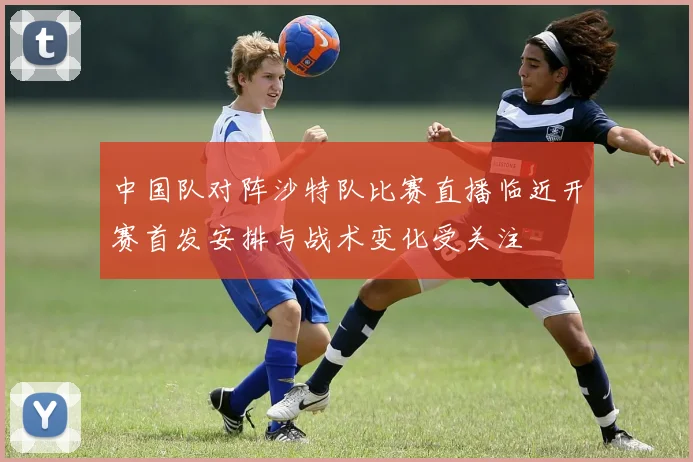 中国队对阵沙特队比赛直播临近开赛首发安排与战术变化受关注