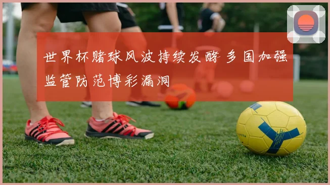 世界杯赌球风波持续发酵 多国加强监管防范博彩漏洞