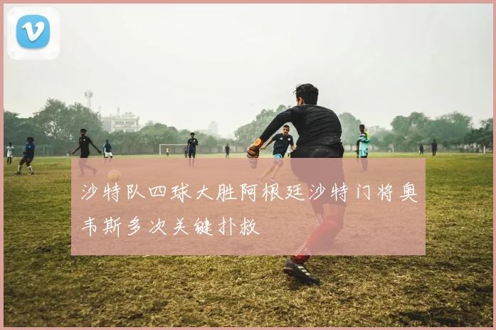 沙特队四球大胜阿根廷沙特门将奥韦斯多次关键扑救