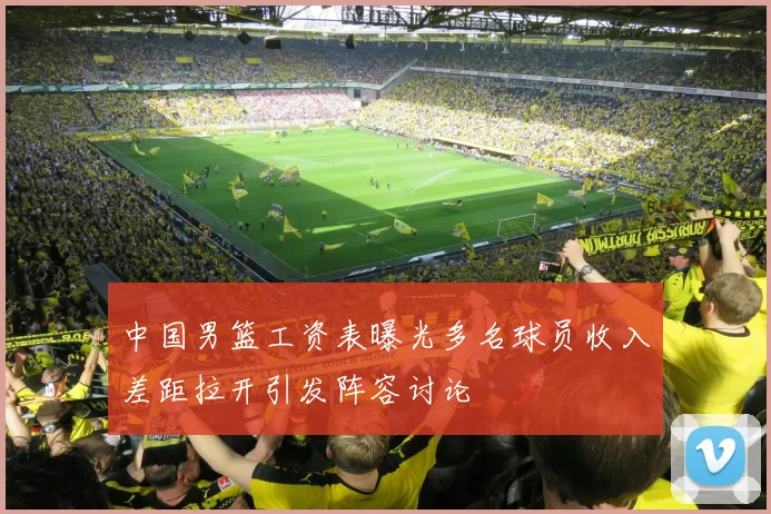 中国男篮工资表曝光多名球员收入差距拉开引发阵容讨论