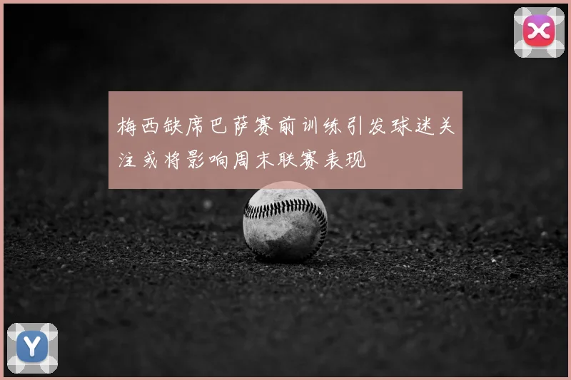 梅西缺席巴萨赛前训练引发球迷关注或将影响周末联赛表现