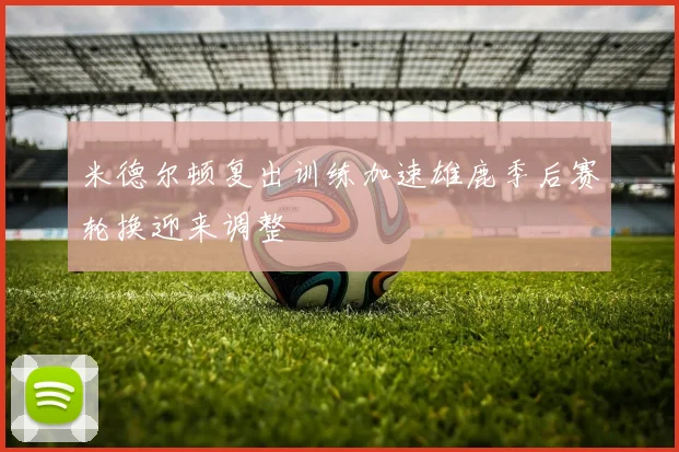 米德尔顿复出训练加速雄鹿季后赛轮换迎来调整
