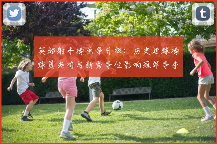 英超射手榜竞争升级：历史进球榜球员老将与新秀争位影响冠军争夺