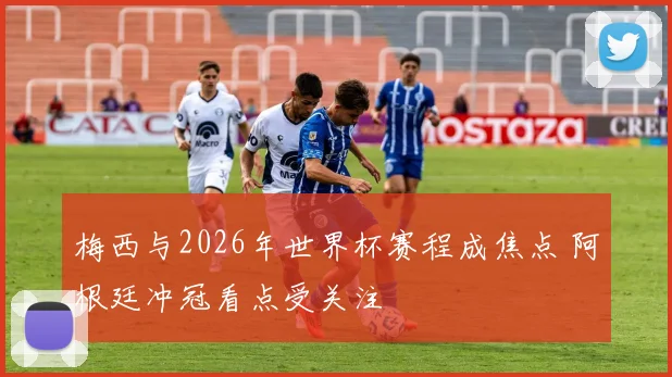 梅西与2026年世界杯赛程成焦点 阿根廷冲冠看点受关注