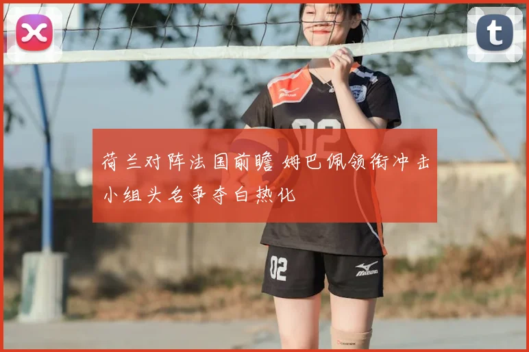 荷兰对阵法国前瞻 姆巴佩领衔冲击小组头名争夺白热化