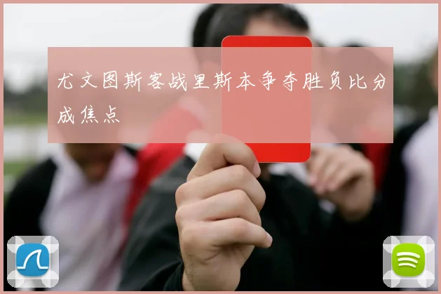 尤文图斯客战里斯本争夺胜负比分成焦点