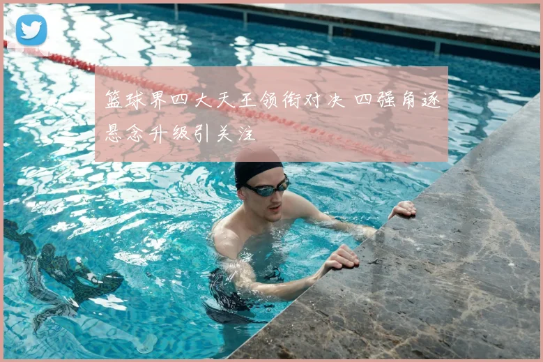 篮球界四大天王领衔对决 四强角逐悬念升级引关注