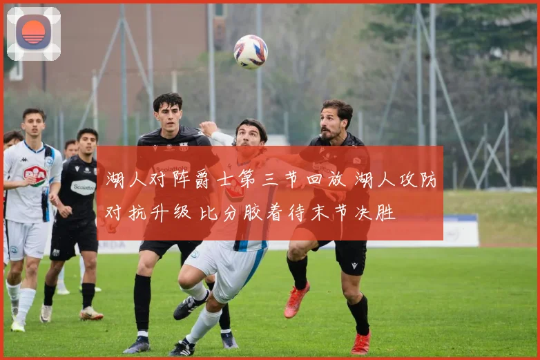 湖人对阵爵士第三节回放 湖人攻防对抗升级 比分胶着待末节决胜