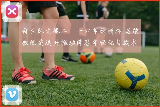 荷兰队无缘二〇一六年欧洲杯 后续教练更迭并推动阵容年轻化与战术调整