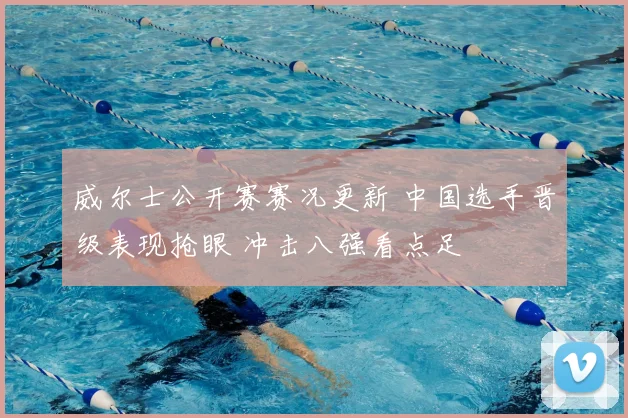 威尔士公开赛赛况更新 中国选手晋级表现抢眼 冲击八强看点足