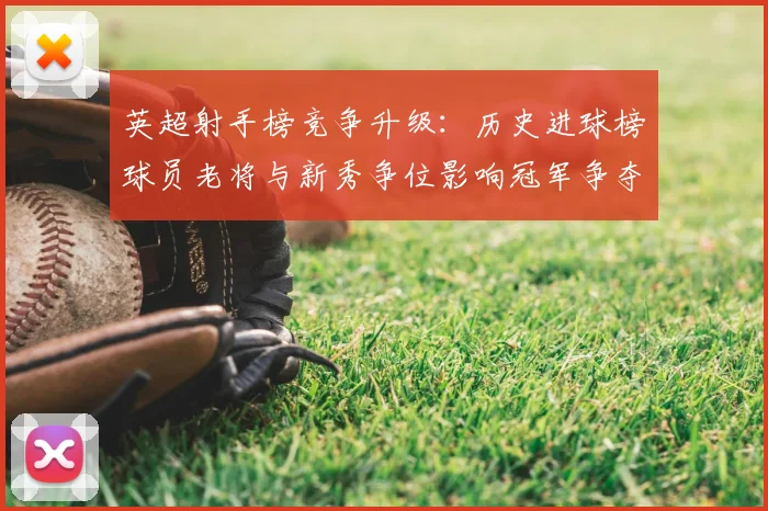 英超射手榜竞争升级：历史进球榜球员老将与新秀争位影响冠军争夺