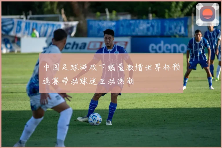 中国足球游戏下载量激增世界杯预选赛带动球迷互动热潮