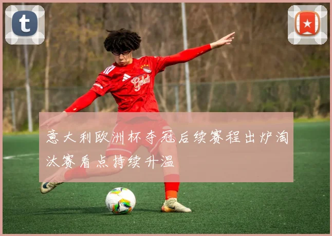 意大利欧洲杯夺冠后续赛程出炉淘汰赛看点持续升温