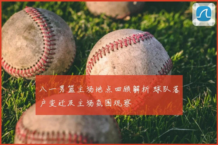 八一男篮主场地点回顾解析 球队落户变迁及主场氛围观察