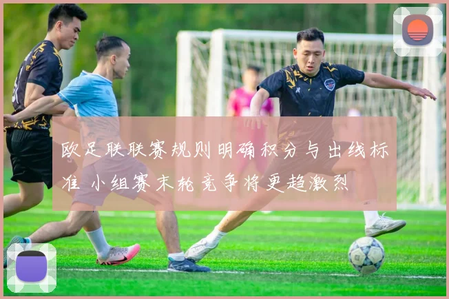 欧足联联赛规则明确积分与出线标准 小组赛末轮竞争将更趋激烈