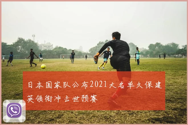 日本国家队公布2021大名单久保建英领衔冲击世预赛