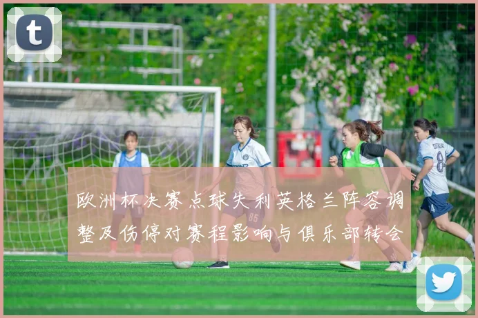 欧洲杯决赛点球失利英格兰阵容调整及伤停对赛程影响与俱乐部转会前景