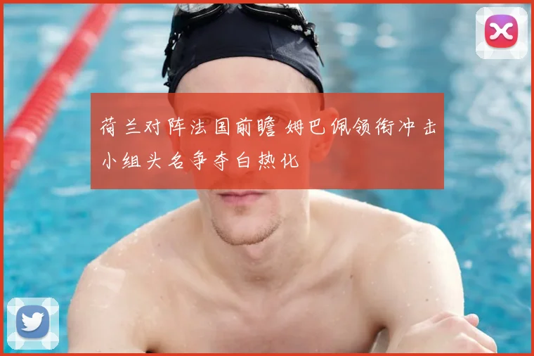 荷兰对阵法国前瞻 姆巴佩领衔冲击小组头名争夺白热化