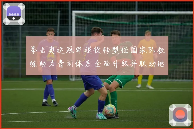 拳击奥运冠军退役转型任国家队教练助力青训体系全面升级并联动地方