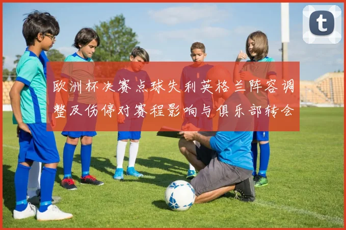 欧洲杯决赛点球失利英格兰阵容调整及伤停对赛程影响与俱乐部转会前景