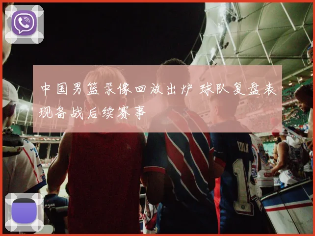 中国男篮录像回放出炉 球队复盘表现备战后续赛事