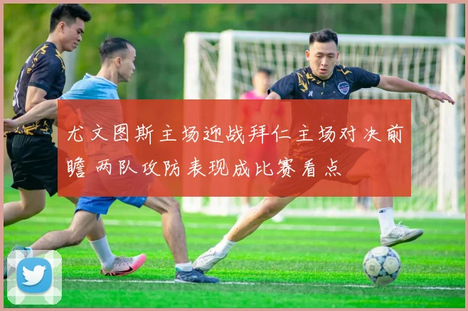 尤文图斯主场迎战拜仁主场对决前瞻 两队攻防表现成比赛看点
