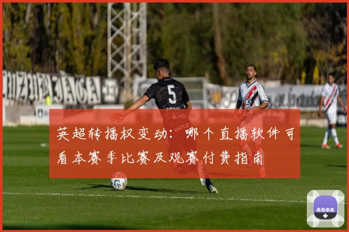 英超转播权变动：哪个直播软件可看本赛季比赛及观赛付费指南
