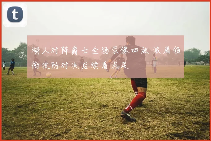 湖人对阵爵士全场录像回放 浓眉领衔攻防对决后续看点足