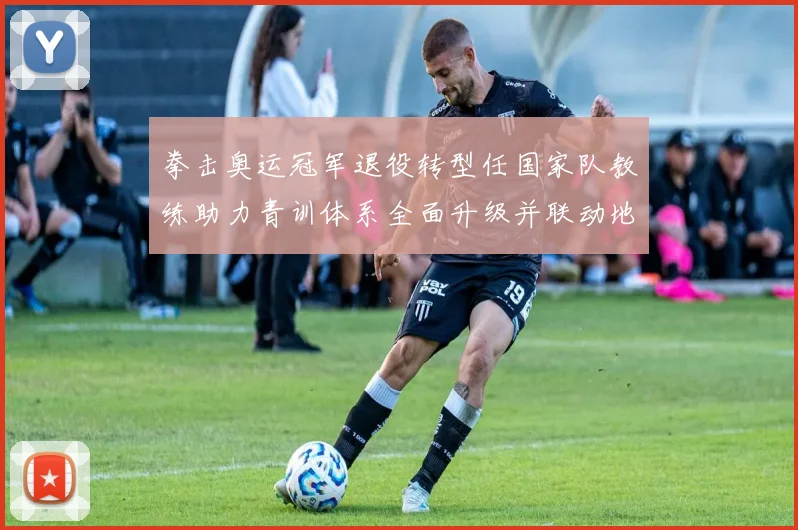 拳击奥运冠军退役转型任国家队教练助力青训体系全面升级并联动地方