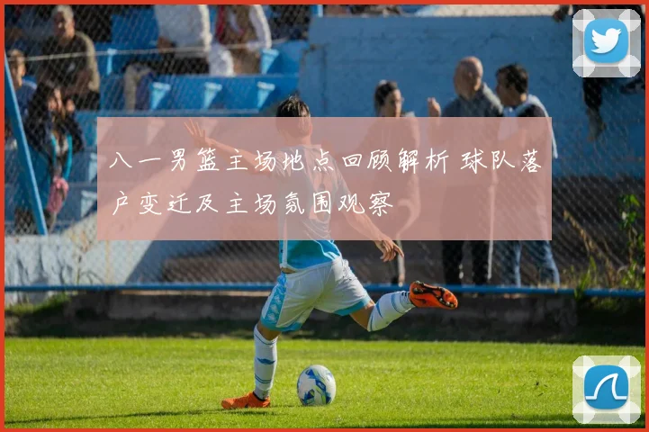 八一男篮主场地点回顾解析 球队落户变迁及主场氛围观察