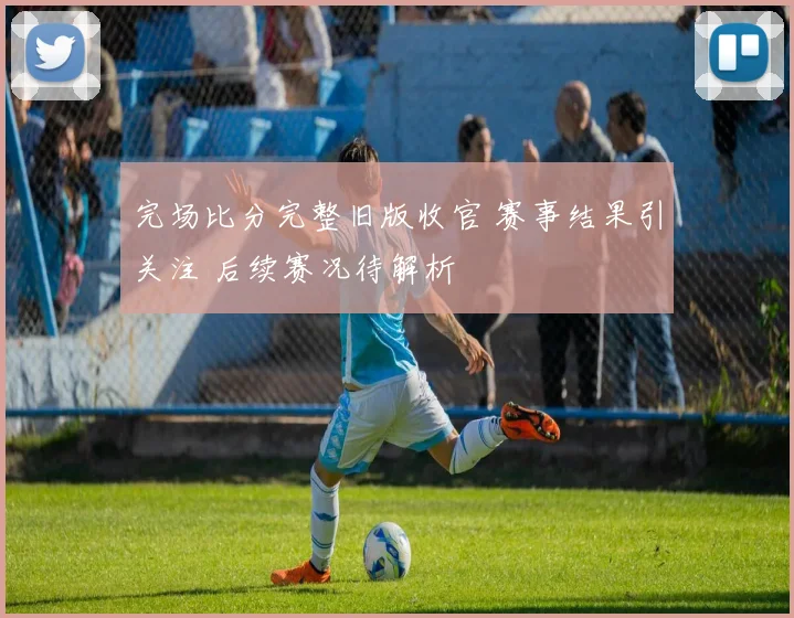 完场比分完整旧版收官 赛事结果引关注 后续赛况待解析