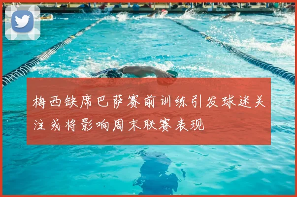 梅西缺席巴萨赛前训练引发球迷关注或将影响周末联赛表现