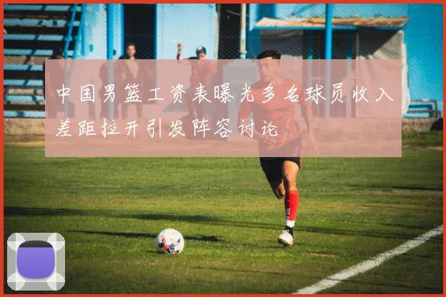 中国男篮工资表曝光多名球员收入差距拉开引发阵容讨论