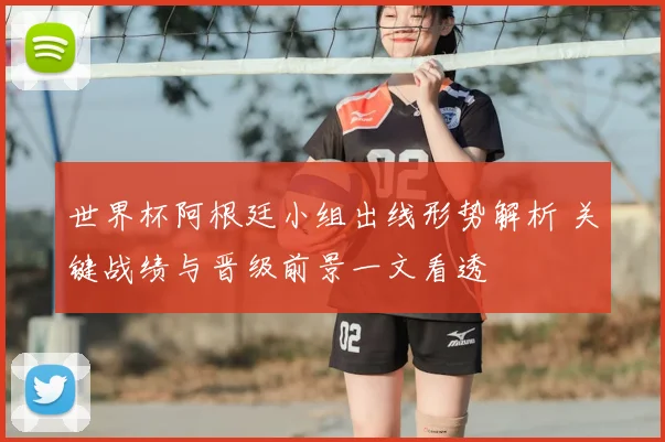 世界杯阿根廷小组出线形势解析 关键战绩与晋级前景一文看透